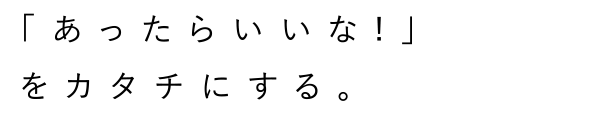 「あったらいいな!」をカタチにする。