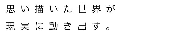 思い描いた世界が現実に動き出す。