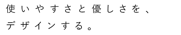 使いやすさと優しさを、デザインする。